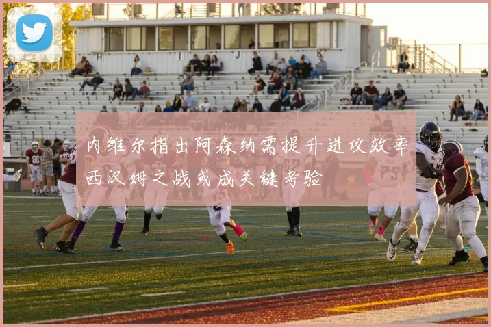 内维尔指出阿森纳需提升进攻效率西汉姆之战或成关键考验