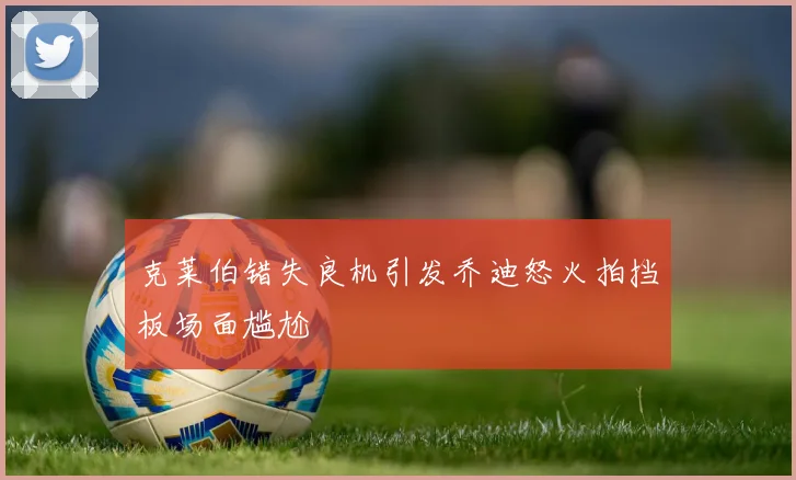 克莱伯错失良机引发乔迪怒火拍挡板场面尴尬