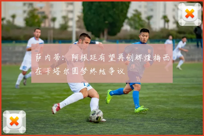 萨内蒂：阿根廷有望再创辉煌梅西在卡塔尔圆梦终结争议