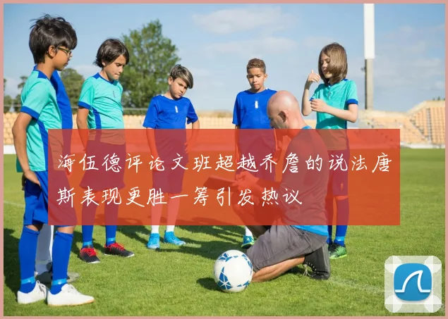 海伍德评论文班超越乔詹的说法唐斯表现更胜一筹引发热议
