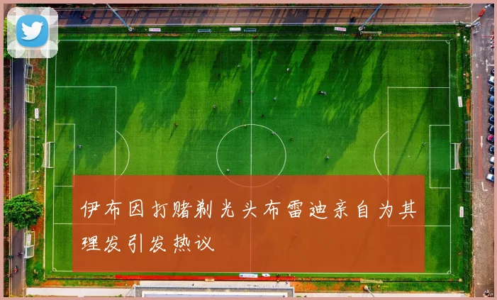 伊布因打赌剃光头布雷迪亲自为其理发引发热议