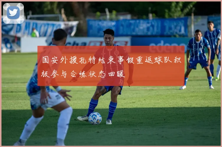 国安外援孔特结束事假重返球队积极参与合练状态回暖