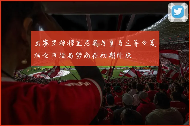 龙赛罗称穆里尼奥与皇马主导今夏转会市场局势尚在初期阶段