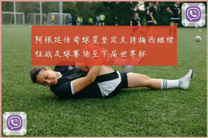 阿根廷传奇球星坚定支持梅西继续征战足球赛场至下届世界杯