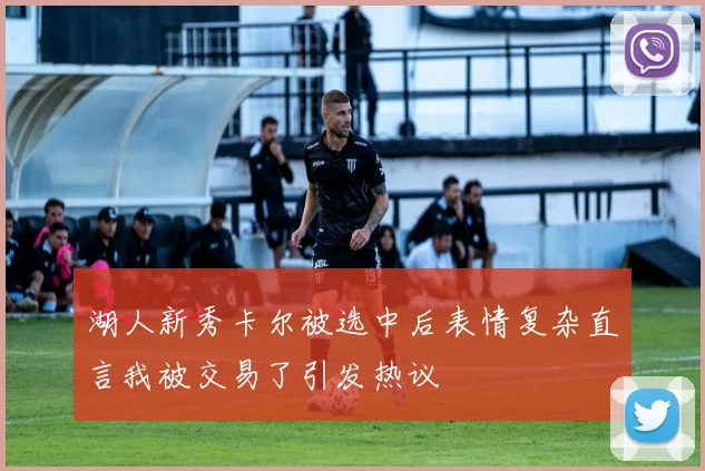 湖人新秀卡尔被选中后表情复杂直言我被交易了引发热议