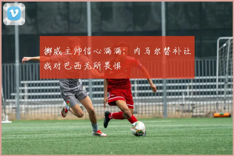 挪威主帅信心满满：内马尔替补让我对巴西无所畏惧
