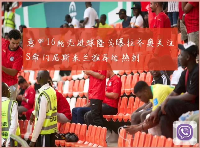意甲16轮无进球隆戈曝拉齐奥关注S希门尼斯米兰推荐给热刺
