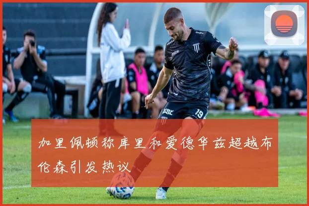 加里佩顿称库里和爱德华兹超越布伦森引发热议