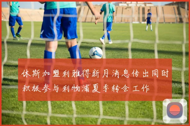 休斯加盟利雅得新月消息传出同时积极参与利物浦夏季转会工作