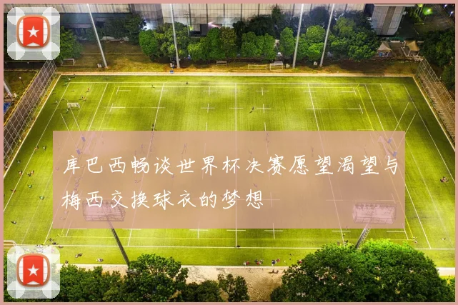 库巴西畅谈世界杯决赛愿望渴望与梅西交换球衣的梦想