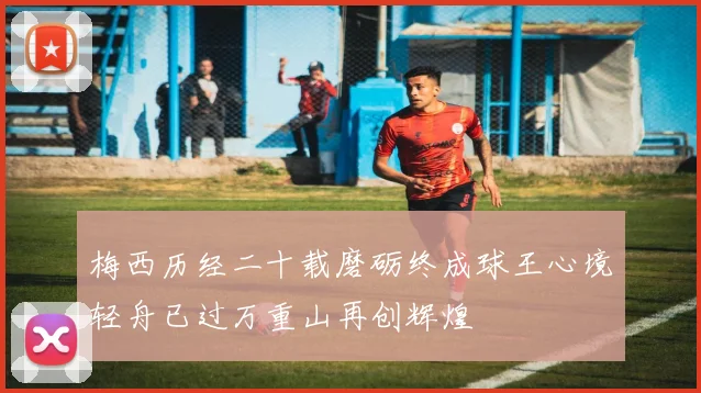 梅西历经二十载磨砺终成球王心境轻舟已过万重山再创辉煌
