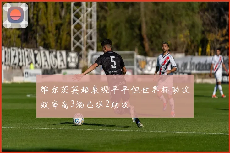 维尔茨英超表现平平但世界杯助攻效率高3场已送2助攻