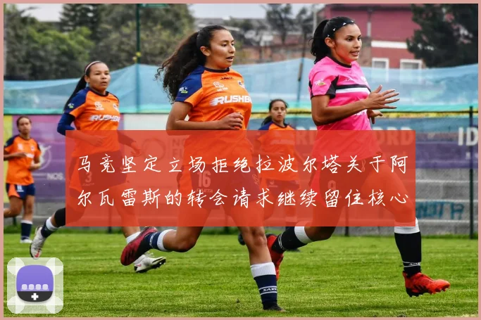 马竞坚定立场拒绝拉波尔塔关于阿尔瓦雷斯的转会请求继续留住核心球员