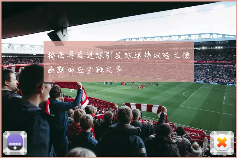 梅西再度进球引发球迷热议哈兰德幽默回应金靴之争