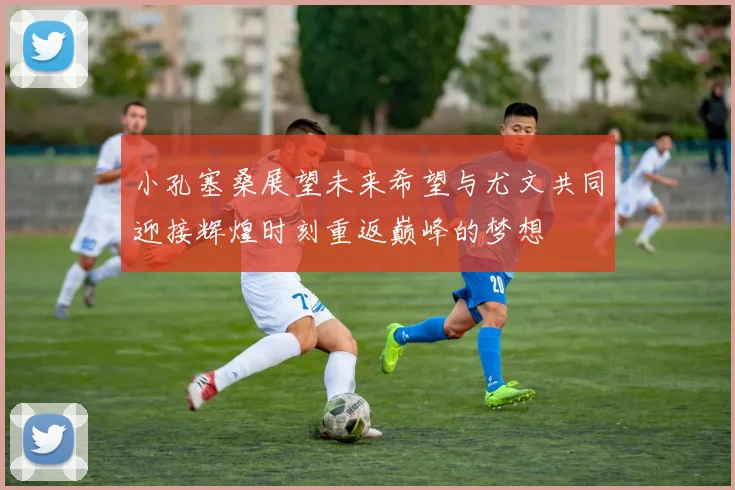 小孔塞桑展望未来希望与尤文共同迎接辉煌时刻重返巅峰的梦想